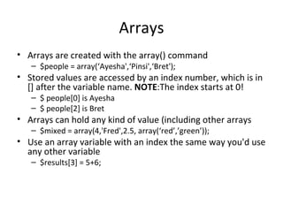 Arrays Arrays are created with the array() command $people = array(‘Ayesha',‘Pinsi',‘Bret'); Stored values are accessed by an index number, which is in [] after the variable name.  NOTE :The index starts at 0! $ people[0] is Ayesha $ people[2] is Bret Arrays can hold any kind of value (including other arrays $mixed = array(4,'Fred',2.5, array(‘red’,’green’)); Use an array variable with an index the same way you'd use any other variable $results[3] = 5+6; 