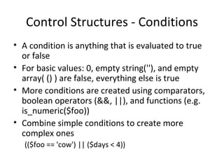 Control Structures - Conditions A condition is anything that is evaluated to true or false For basic values: 0, empty string(''), and empty array( () ) are false, everything else is true More conditions are created using comparators, boolean operators (&&, ||), and functions (e.g. is_numeric($foo)) Combine simple conditions to create more complex ones (($foo == 'cow') || ($days < 4))  