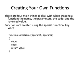 Creating Your Own Functions There are four main things to deal with when creating a function: the name, the parameters, the code, and the returned value. Functions are created using the special ‘function’ key word function someName($param1, $param2) { code; code; return value; } 