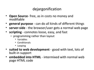 dejargonification Open Source - free, as in costs no money and modifiable general purpose  - can do all kinds of different things server-side  - the browser/user gets a normal web page scripting  - connotes loose, easy, and fast programming rather than layout Variables Conditionals Looping suited to web development  - good with text, lots of built-in support embedded into HTML  - intermixed with normal web page HTML code 