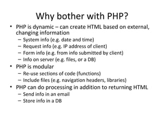 Why bother with PHP? PHP is dynamic – can create HTML based on external, changing information System info (e.g. date and time) Request info (e.g. IP address of client) Form info (e.g. from info submitted by client) Info on server (e.g. files, or a DB) PHP is modular Re-use sections of code (functions) Include files (e.g. navigation headers, libraries) PHP can do processing in addition to returning HTML Send info in an email Store info in a DB 