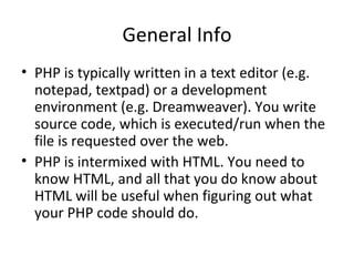 General Info PHP is typically written in a text editor (e.g. notepad, textpad) or a development environment (e.g. Dreamweaver). You write source code, which is executed/run when the file is requested over the web. PHP is intermixed with HTML. You need to know HTML, and all that you do know about HTML will be useful when figuring out what your PHP code should do. 