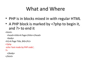 What and Where PHP is in blocks mixed in with regular HTML A PHP block is marked by <?php to begin it, and ?> to end it <html> <head><title>A Page</title></head> <body> <h1>A Page Title, BIG</h1> <?php echo 'text made by PHP code'; ?> </body> </html> 