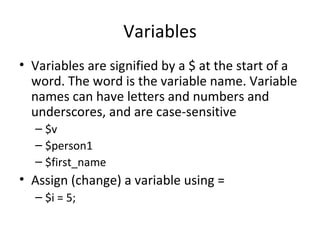 Variables Variables are signified by a $ at the start of a word. The word is the variable name. Variable names can have letters and numbers and underscores, and are case-sensitive $v $person1 $first_name Assign (change) a variable using = $i = 5; 