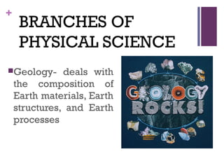 +
BRANCHES OF
PHYSICAL SCIENCE
Geology- deals with
the composition of
Earth materials, Earth
structures, and Earth
processes
 