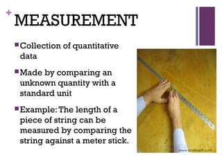 +
MEASUREMENT
Collection of quantitative
data
Made by comparing an
unknown quantity with a
standard unit
Example:The length of a
piece of string can be
measured by comparing the
string against a meter stick.
www.endlesslift.com
 