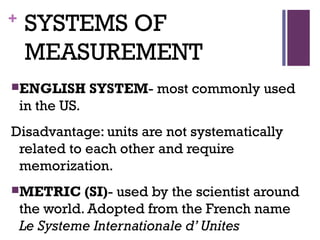 + SYSTEMS OF
MEASUREMENT
ENGLISH SYSTEM- most commonly used
in the US.
Disadvantage: units are not systematically
related to each other and require
memorization.
METRIC (SI)- used by the scientist around
the world. Adopted from the French name
Le Systeme Internationale d’ Unites
 