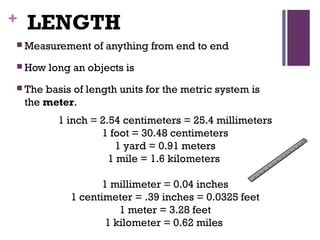 + LENGTH
 Measurement of anything from end to end
 How long an objects is
 The basis of length units for the metric system is
the meter.
1 inch = 2.54 centimeters = 25.4 millimeters
1 foot = 30.48 centimeters
1 yard = 0.91 meters
1 mile = 1.6 kilometers 
1 millimeter = 0.04 inches
1 centimeter = .39 inches = 0.0325 feet
1 meter = 3.28 feet
1 kilometer = 0.62 miles 
 