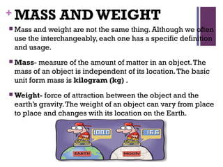 + MASS ANDWEIGHT
 Mass and weight are not the same thing. Although we often
use the interchangeably, each one has a specific definition
and usage.
 Mass- measure of the amount of matter in an object.The
mass of an object is independent of its location.The basic
unit form mass is kilogram (kg) .
 Weight- force of attraction between the object and the
earth’s gravity.The weight of an object can vary from place
to place and changes with its location on the Earth.
 