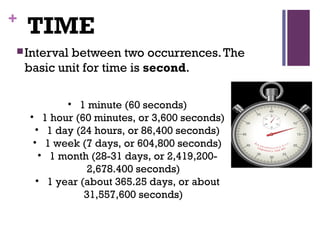 +
TIME
Interval between two occurrences.The
basic unit for time is second.
• 1 minute (60 seconds)
• 1 hour (60 minutes, or 3,600 seconds)
• 1 day (24 hours, or 86,400 seconds)
• 1 week (7 days, or 604,800 seconds)
• 1 month (28-31 days, or 2,419,200-
2,678.400 seconds)
• 1 year (about 365.25 days, or about
31,557,600 seconds)
 