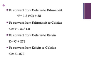 +
 To convert from Celsius to Fahrenheit
 To convert from Fahrenheit to Celsius
o
C= o
F – 32/ 1.8
 To convert from Celsius to Kelvin
K= o
C + 273
 To convert from Kelvin to Celsius
o
C= K - 273
o
F= 1.8 (o
C) + 32
 