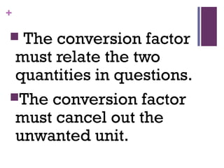 +
 The conversion factor
must relate the two
quantities in questions.
The conversion factor
must cancel out the
unwanted unit.
 