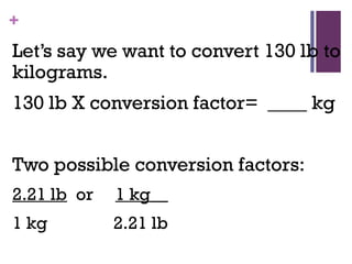 +
Let’s say we want to convert 130 lb to
kilograms.
130 lb X conversion factor= ____ kg
Two possible conversion factors:
2.21 lb or 1 kg__
1 kg 2.21 lb
 