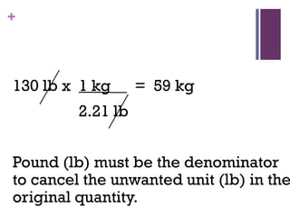 +
130 lb x 1 kg__ = 59 kg
2.21 lb
Pound (lb) must be the denominator
to cancel the unwanted unit (lb) in the
original quantity.
 