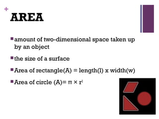 +
AREA
amount of two-dimensional space taken up
by an object
the size of a surface
Area of rectangle(A) = length(l) x width(w)
Area of circle (A)= π × r2
 