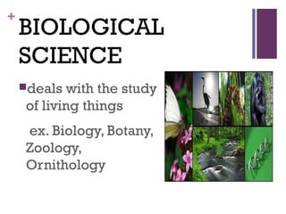 +
BIOLOGICAL
SCIENCE
deals with the study
of living things
ex. Biology, Botany,
Zoology,
Ornithology
 