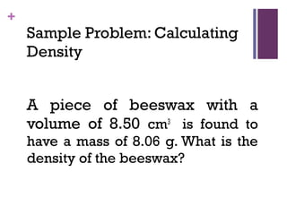 +
Sample Problem: Calculating
Density
A piece of beeswax with a
volume of 8.50 cm3
is found to
have a mass of 8.06 g. What is the
density of the beeswax?
 