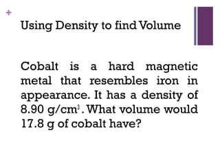 +
Using Density to find Volume
Cobalt is a hard magnetic
metal that resembles iron in
appearance. It has a density of
8.90 g/cm3
.What volume would
17.8 g of cobalt have?
 