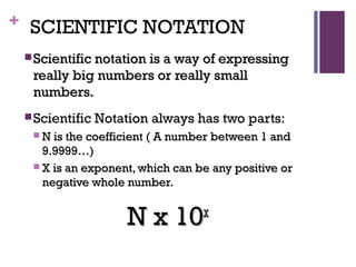 + SCIENTIFIC NOTATION
 Scientific notation is a way of expressingScientific notation is a way of expressing
really big numbers or really smallreally big numbers or really small
numbers.numbers.
Scientific Notation always has two parts:
 N is the coefficient ( A number between 1 andN is the coefficient ( A number between 1 and
9.9999…)9.9999…)
 X is an exponent, which can be any positive orX is an exponent, which can be any positive or
negative whole number.negative whole number.
N x 10N x 10xx
 