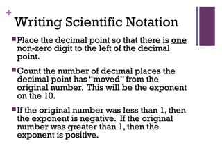 +
Writing Scientific Notation
 Place the decimal point so that there isPlace the decimal point so that there is oneone
non-zero digit to the left of the decimalnon-zero digit to the left of the decimal
point.point.
 Count the number of decimal places theCount the number of decimal places the
decimal point has “moved” from thedecimal point has “moved” from the
original number. This will be the exponentoriginal number. This will be the exponent
on the 10.on the 10.
 If the original number was less than 1, thenIf the original number was less than 1, then
the exponent is negative. If the originalthe exponent is negative. If the original
number was greater than 1, then thenumber was greater than 1, then the
exponent is positive.exponent is positive.
 