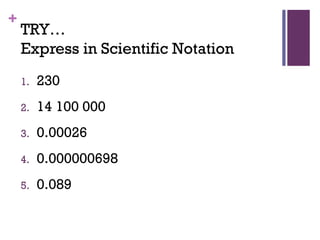 +
TRY…
Express in Scientific Notation
1. 230
2. 14 100 000
3. 0.00026
4. 0.000000698
5. 0.089
 