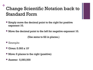 +
Change Scientific Notation back to
Standard Form
 Simply move the decimal point to the right for positiveSimply move the decimal point to the right for positive
exponent 10.exponent 10.
 Move the decimal point to the left for negative exponent 10.Move the decimal point to the left for negative exponent 10.
(Use zeros to fill in places.)(Use zeros to fill in places.)
 Example:Example:
 Given: 5.093 x 10Given: 5.093 x 1066
 Move: 6 places to the right (positive)Move: 6 places to the right (positive)
 Answer: 5,093,000Answer: 5,093,000
 