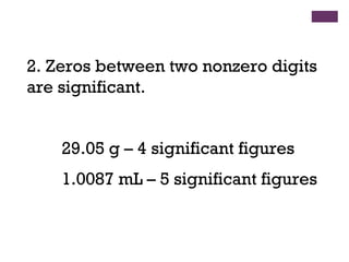 2. Zeros between two nonzero digits
are significant.
29.05 g – 4 significant figures
1.0087 mL – 5 significant figures
 