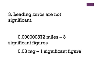 3. Leading zeros are not
significant.
0.000000872 miles – 3
significant figures
0.03 mg – 1 significant figure
 