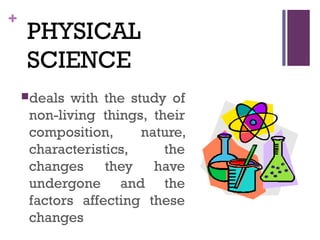 +
PHYSICAL
SCIENCE
deals with the study of
non-living things, their
composition, nature,
characteristics, the
changes they have
undergone and the
factors affecting these
changes
 