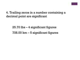 4. Trailing zeros in a number containing a
decimal point are significant
25.70 lbs – 4 significant figures
708.00 km – 5 significant figures
 