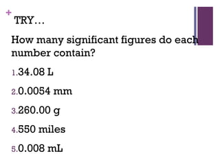 +
TRY…
How many significant figures do each
number contain?
1.34.08 L
2.0.0054 mm
3.260.00 g
4.550 miles
5.0.008 mL
 