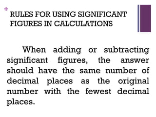 +
RULES FOR USING SIGNIFICANT
FIGURES IN CALCULATIONS
When adding or subtracting
significant figures, the answer
should have the same number of
decimal places as the original
number with the fewest decimal
places.
 
