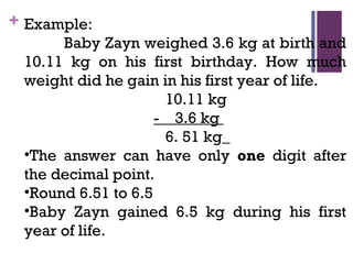 + Example:
Baby Zayn weighed 3.6 kg at birth and
10.11 kg on his first birthday. How much
weight did he gain in his first year of life.
10.11 kg
- 3.6 kg
6. 51 kg
•The answer can have only one digit after
the decimal point.
•Round 6.51 to 6.5
•Baby Zayn gained 6.5 kg during his first
year of life.
 