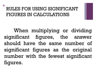 +
RULES FOR USING SIGNIFICANT
FIGURES IN CALCULATIONS
When multiplying or dividing
significant figures, the answer
should have the same number of
significant figures as the original
number with the fewest significant
figures.
 