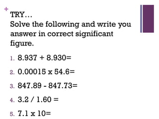 +
TRY…
Solve the following and write you
answer in correct significant
figure.
1. 8.937 + 8.930=
2. 0.00015 x 54.6=
3. 847.89 - 847.73=
4. 3.2 / 1.60 =
5. 7.1 x 10=
 