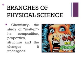 +
BRANCHES OF
PHYSICAL SCIENCE
 Chemistry- the
study of “matter”-
its composition,
properties,
structure and the
changes it
undergoes.
 