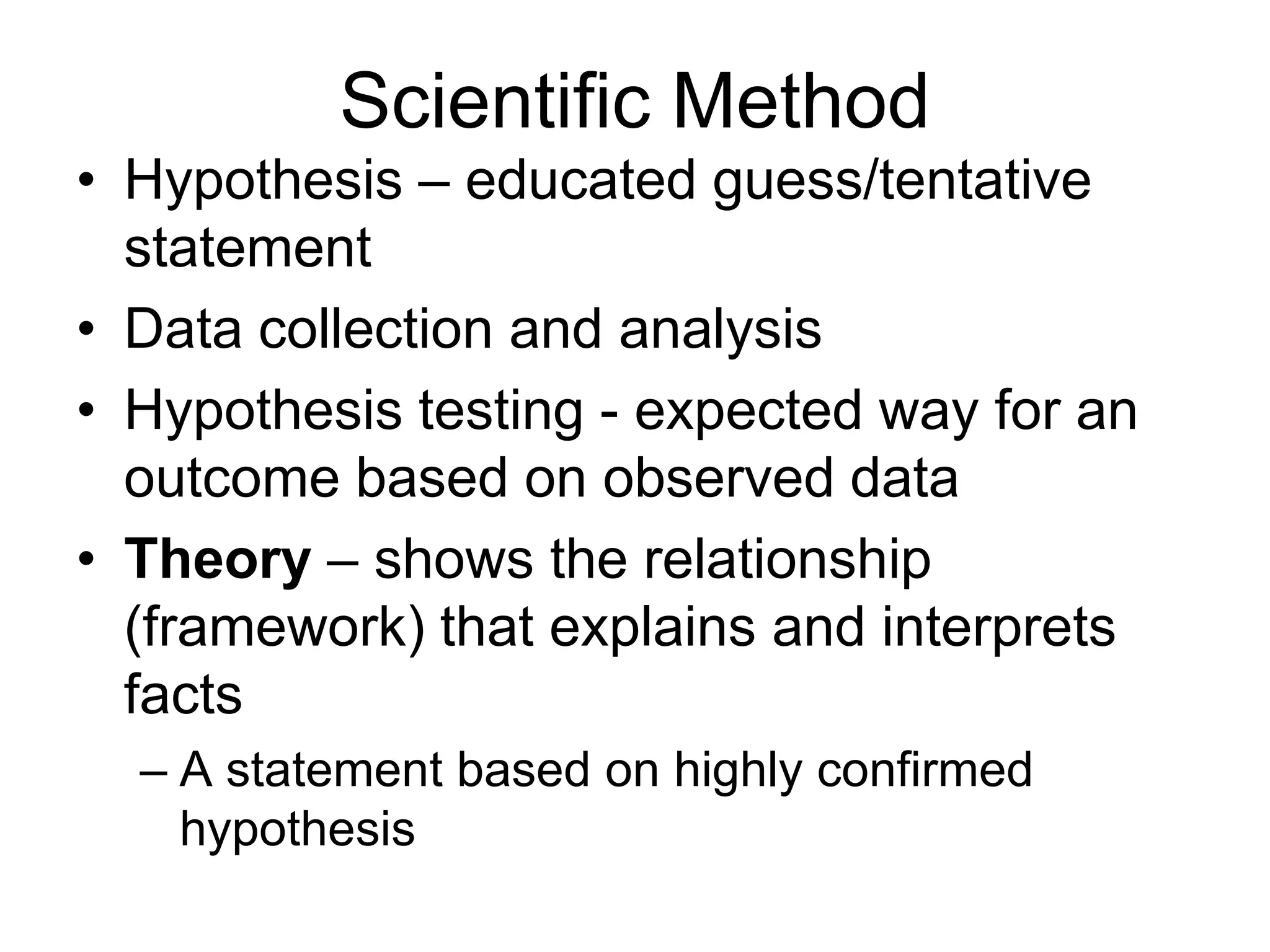 Scientific Method
• Hypothesis – educated guess/tentative
statement
• Data collection and analysis
• Hypothesis testing - expected way for an
outcome based on observed data
• Theory – shows the relationship
(framework) that explains and interprets
facts
– A statement based on highly confirmed
hypothesis

 