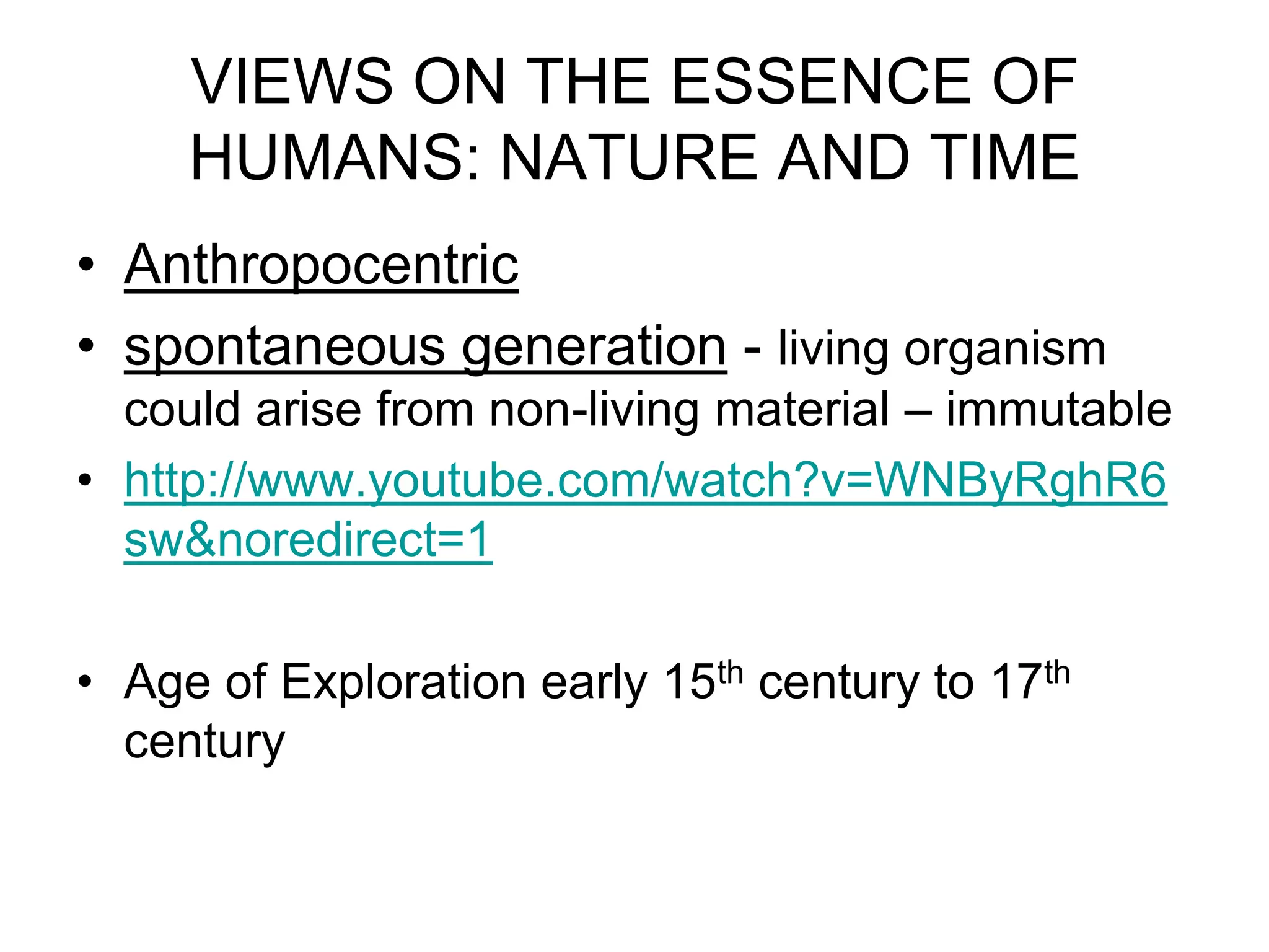 VIEWS ON THE ESSENCE OF
HUMANS: NATURE AND TIME
• Anthropocentric
• spontaneous generation - living organism
could arise from non-living material – immutable
• http://www.youtube.com/watch?v=WNByRghR6
sw&noredirect=1
• Age of Exploration early 15th century to 17th
century

 