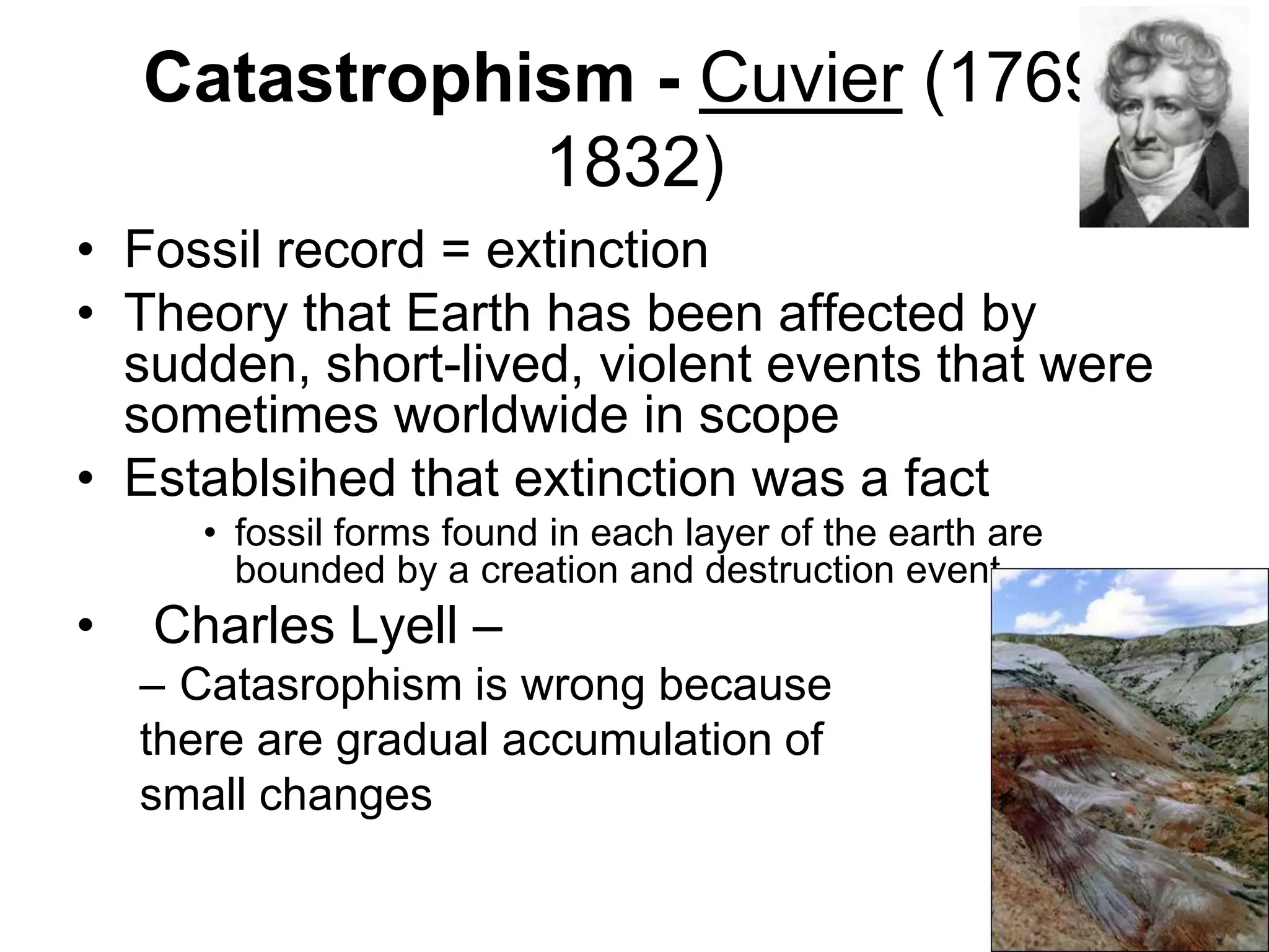 Catastrophism - Cuvier (17691832)
• Fossil record = extinction
• Theory that Earth has been affected by
sudden, short-lived, violent events that were
sometimes worldwide in scope
• Establsihed that extinction was a fact
• fossil forms found in each layer of the earth are
bounded by a creation and destruction event

•

Charles Lyell –
– Catasrophism is wrong because
there are gradual accumulation of
small changes

 