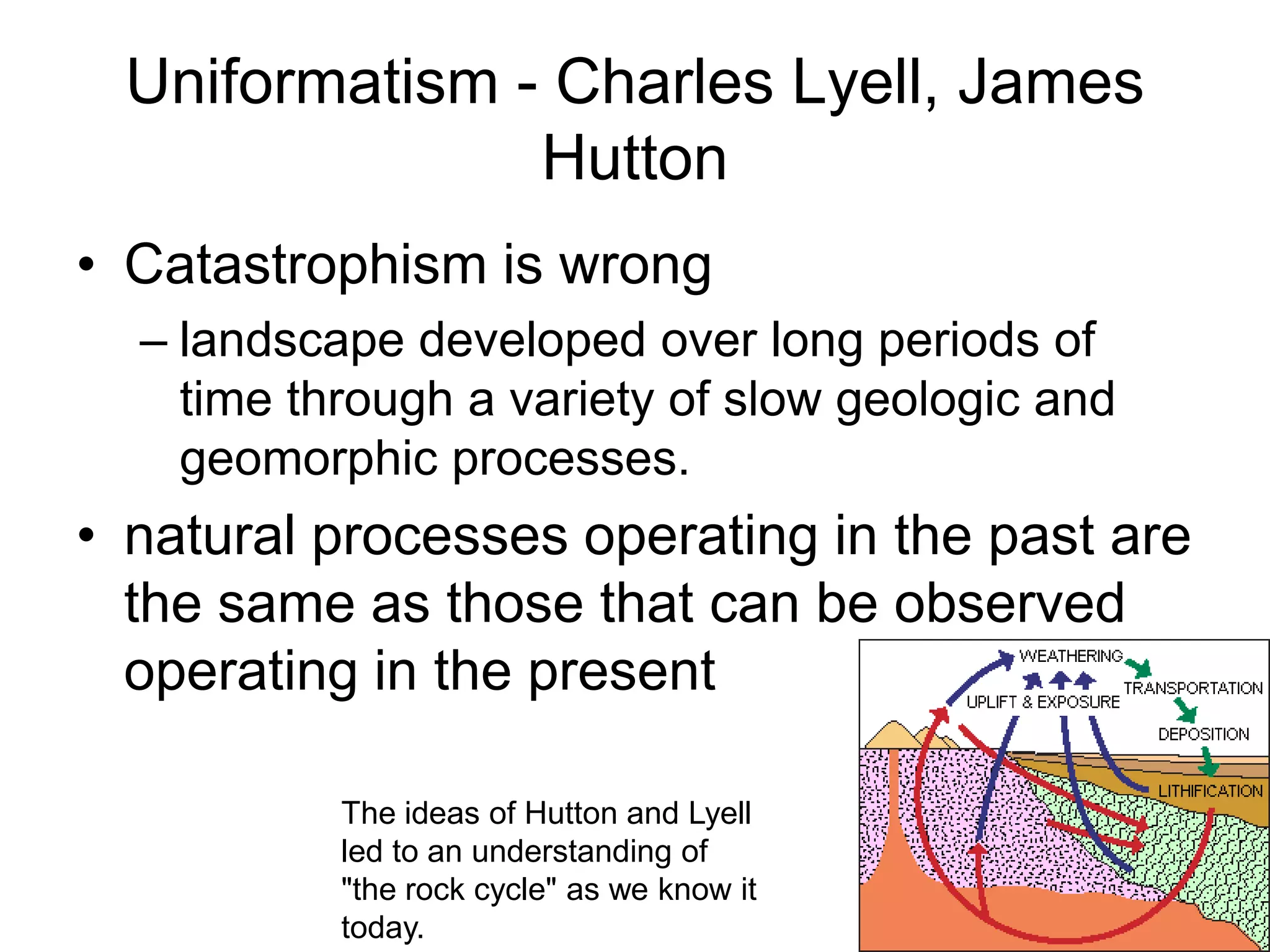Uniformatism - Charles Lyell, James
Hutton
• Catastrophism is wrong
– landscape developed over long periods of
time through a variety of slow geologic and
geomorphic processes.

• natural processes operating in the past are
the same as those that can be observed
operating in the present
The ideas of Hutton and Lyell
led to an understanding of
"the rock cycle" as we know it
today.

 