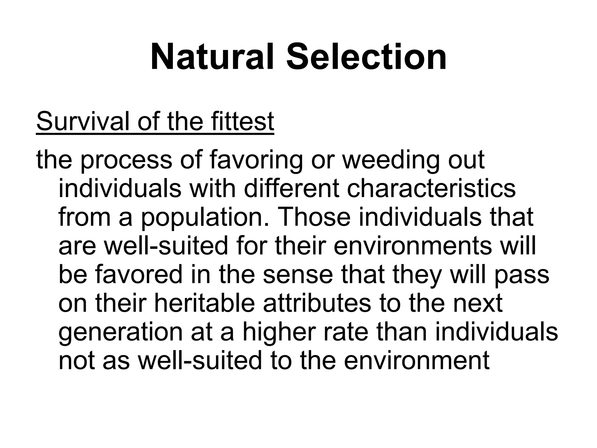Natural Selection
Survival of the fittest
the process of favoring or weeding out
individuals with different characteristics
from a population. Those individuals that
are well-suited for their environments will
be favored in the sense that they will pass
on their heritable attributes to the next
generation at a higher rate than individuals
not as well-suited to the environment

 