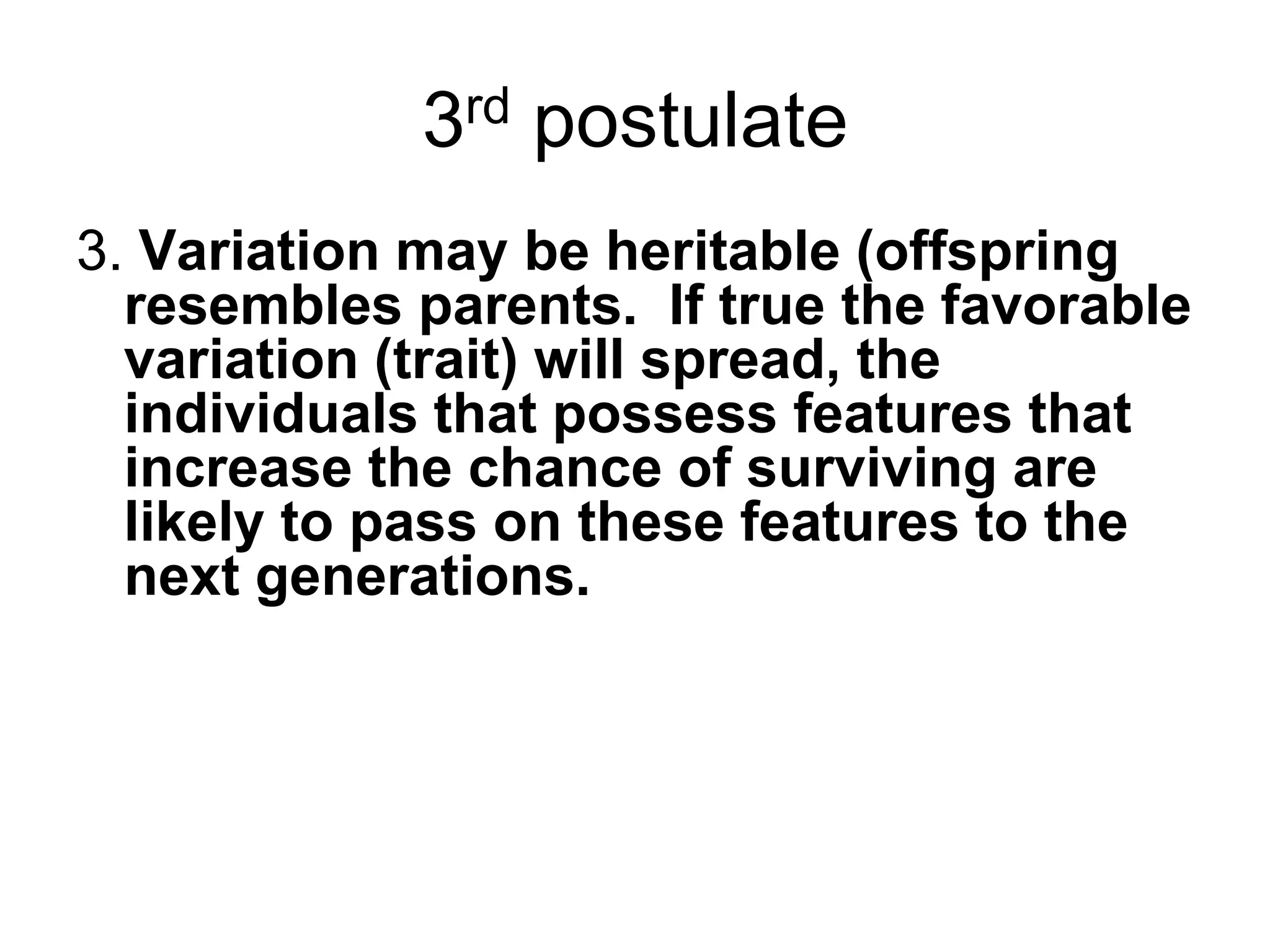 3rd postulate
3. Variation may be heritable (offspring
resembles parents. If true the favorable
variation (trait) will spread, the
individuals that possess features that
increase the chance of surviving are
likely to pass on these features to the
next generations.

 