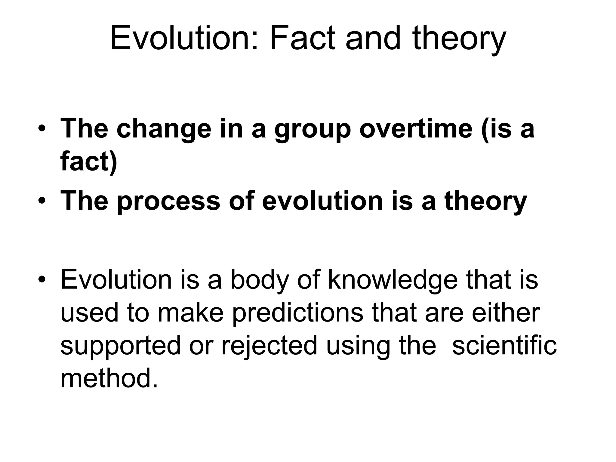 Evolution: Fact and theory
• The change in a group overtime (is a
fact)
• The process of evolution is a theory

• Evolution is a body of knowledge that is
used to make predictions that are either
supported or rejected using the scientific
method.

 