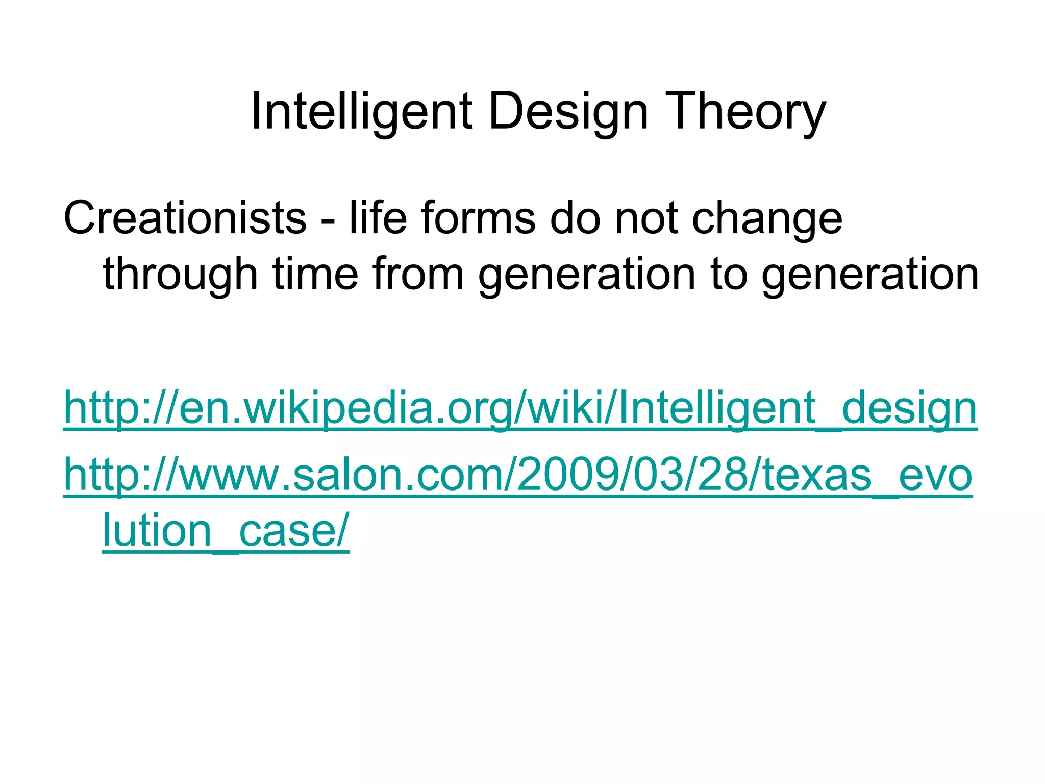 Intelligent Design Theory
Creationists - life forms do not change
through time from generation to generation
http://en.wikipedia.org/wiki/Intelligent_design
http://www.salon.com/2009/03/28/texas_evo
lution_case/

 