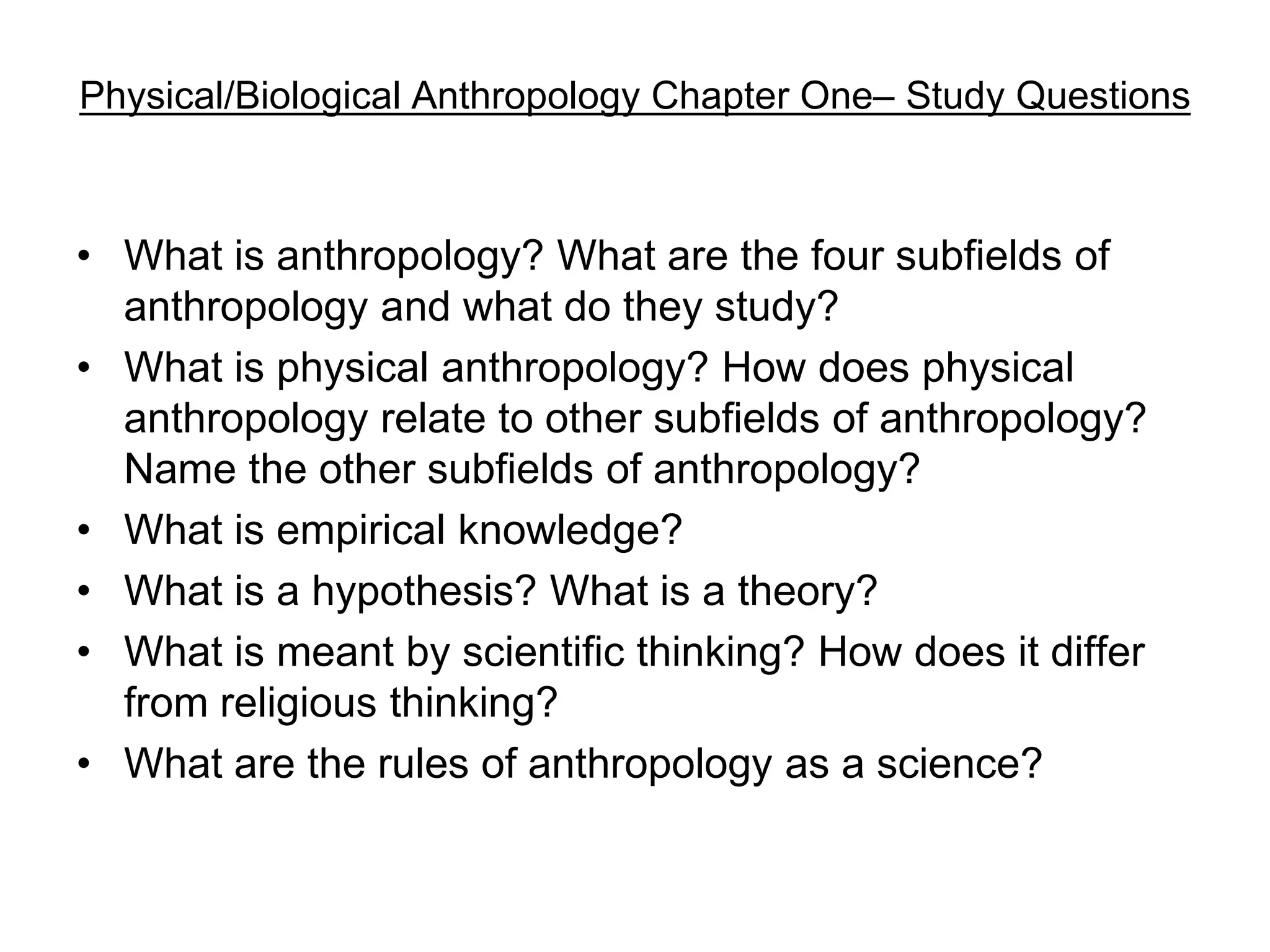 Physical/Biological Anthropology Chapter One– Study Questions

• What is anthropology? What are the four subfields of
anthropology and what do they study?
• What is physical anthropology? How does physical
anthropology relate to other subfields of anthropology?
Name the other subfields of anthropology?
• What is empirical knowledge?
• What is a hypothesis? What is a theory?
• What is meant by scientific thinking? How does it differ
from religious thinking?
• What are the rules of anthropology as a science?

 