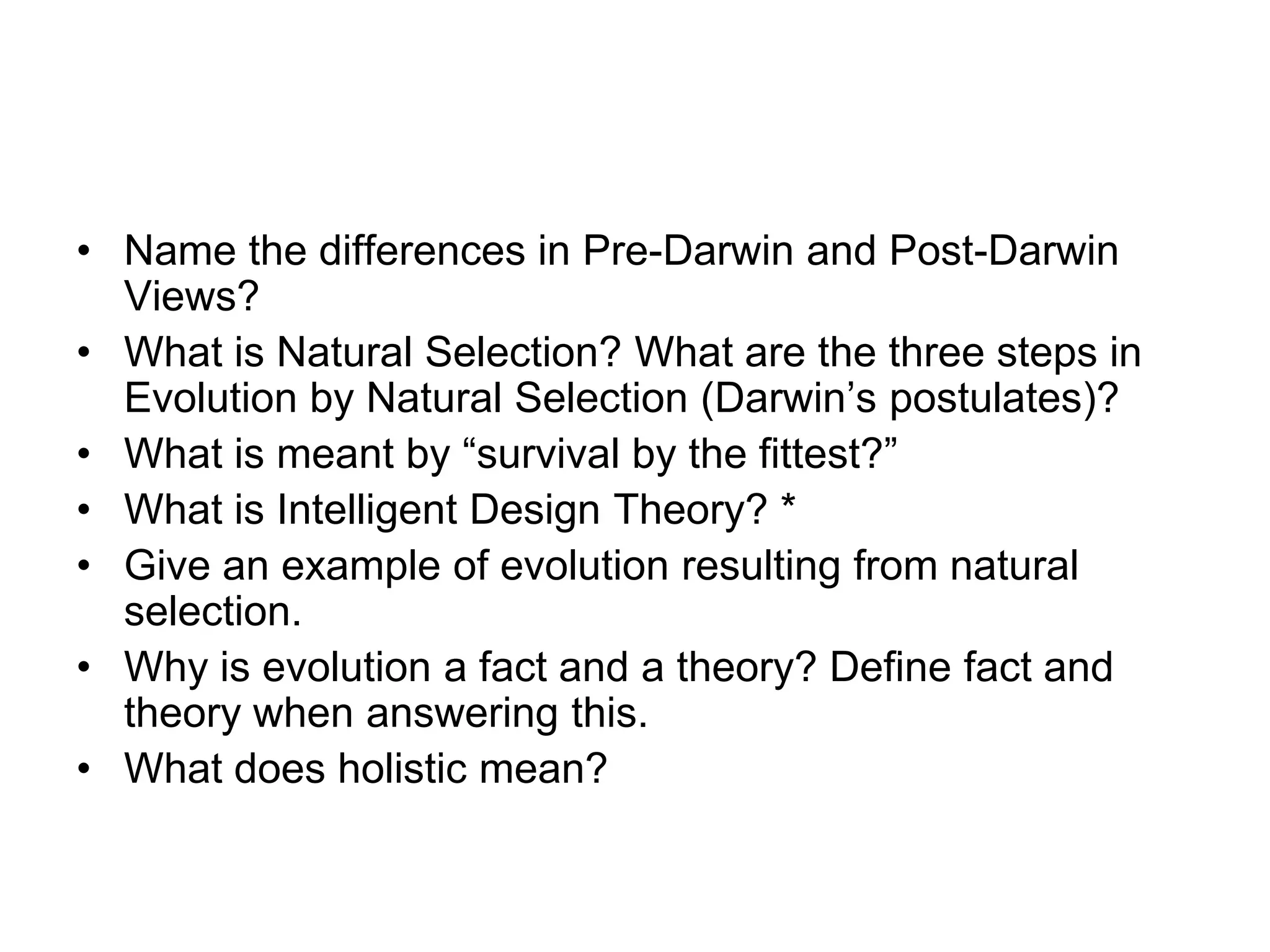 • Name the differences in Pre-Darwin and Post-Darwin
Views?
• What is Natural Selection? What are the three steps in
Evolution by Natural Selection (Darwin’s postulates)?
• What is meant by “survival by the fittest?”
• What is Intelligent Design Theory? *
• Give an example of evolution resulting from natural
selection.
• Why is evolution a fact and a theory? Define fact and
theory when answering this.
• What does holistic mean?

 