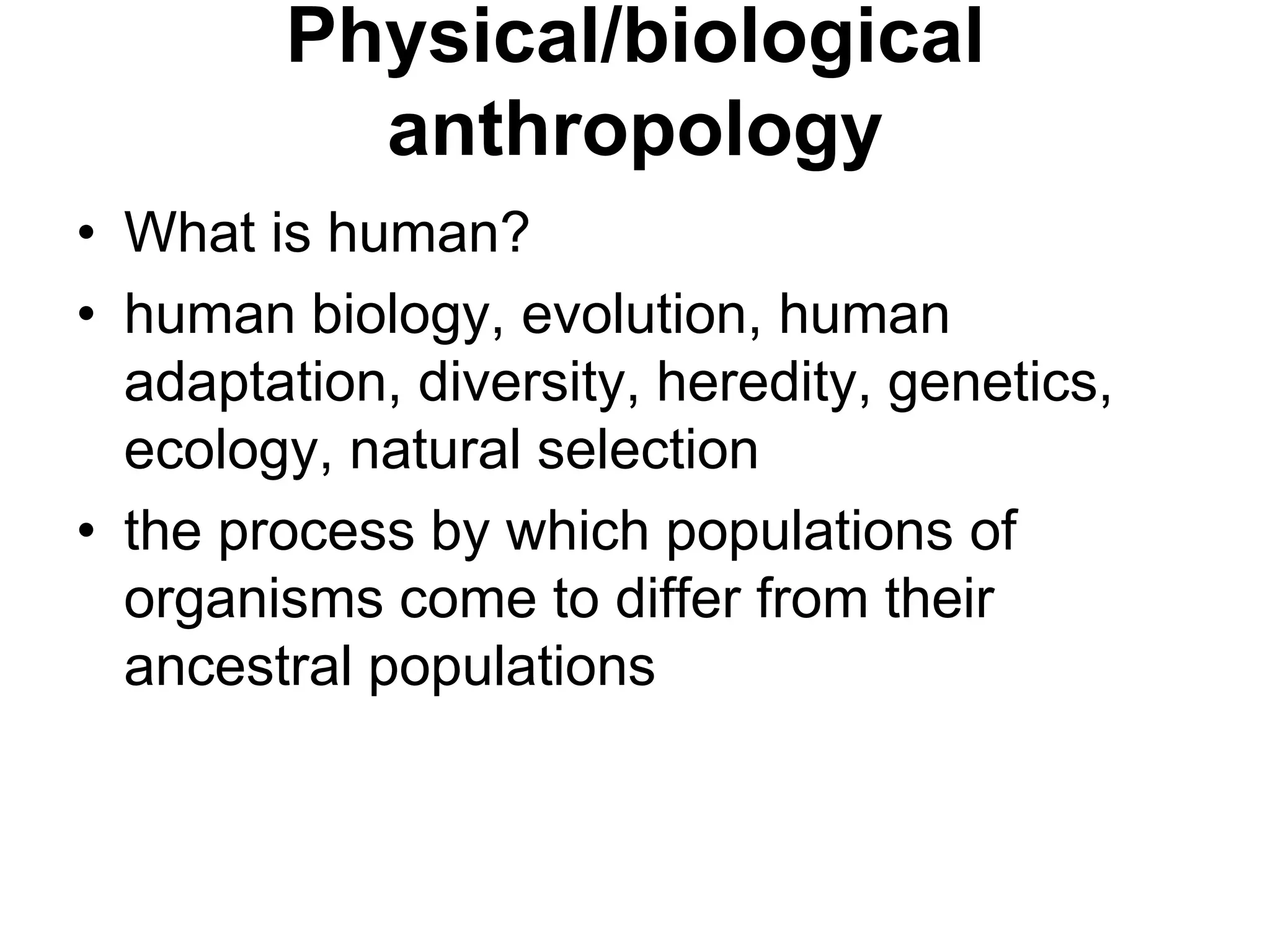 Physical/biological
anthropology
• What is human?
• human biology, evolution, human
adaptation, diversity, heredity, genetics,
ecology, natural selection
• the process by which populations of
organisms come to differ from their
ancestral populations

 