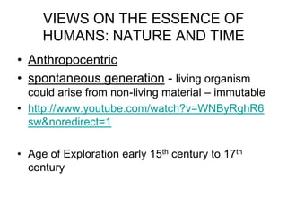 VIEWS ON THE ESSENCE OF
HUMANS: NATURE AND TIME
• Anthropocentric
• spontaneous generation - living organism
could arise from non-living material – immutable
• http://www.youtube.com/watch?v=WNByRghR6
sw&noredirect=1
• Age of Exploration early 15th century to 17th
century

 
