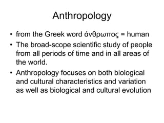 Anthropology
• from the Greek word άνθρωπος = human
• The broad-scope scientific study of people
from all periods of time and in all areas of
the world.
• Anthropology focuses on both biological
and cultural characteristics and variation
as well as biological and cultural evolution

 