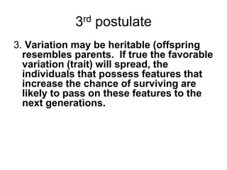 3rd postulate
3. Variation may be heritable (offspring
resembles parents. If true the favorable
variation (trait) will spread, the
individuals that possess features that
increase the chance of surviving are
likely to pass on these features to the
next generations.

 